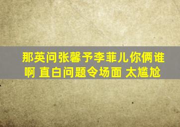 那英问张馨予李菲儿你俩谁啊 直白问题令场面 太尴尬